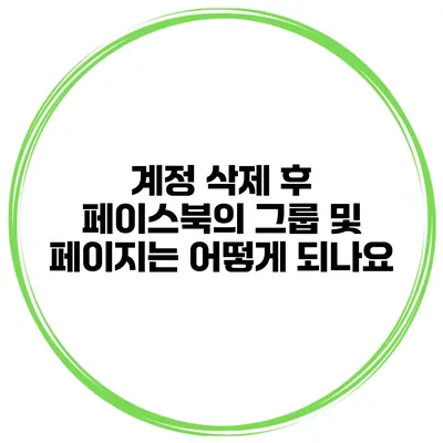 계정 삭제 후 페이스북의 그룹 및 페이지는 어떻게 되나요?